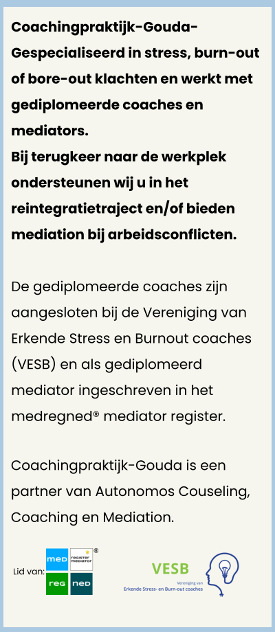 Lid van:  Coachingpraktijk-Gouda- Gespecialiseerd in stress, burn-out of bore-out klachten en werkt met gediplomeerde coaches en mediators. Bij terugkeer naar de werkplek ondersteunen wij u in het reintegratietraject en/of bieden mediation bij arbeidsconflicten.   De gediplomeerde coaches zijn aangesloten bij de Vereniging van Erkende Stress en Burnout coaches (VESB) en als gediplomeerd mediator ingeschreven in het medregned® mediator register.   Coachingpraktijk-Gouda is een partner van Autonomos Couseling, Coaching en Mediation.